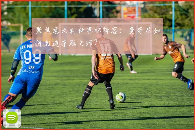 聚焦意大利世界杯阵容：曼奇尼如何打造夺冠之师？