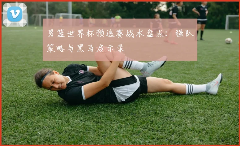 男篮世界杯预选赛战术盘点：强队策略与黑马启示录