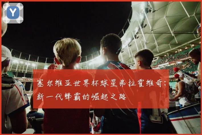 塞尔维亚世界杯球星弗拉霍维奇：新一代锋霸的崛起之路