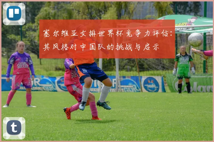 塞尔维亚女排世界杯竞争力评估：其风格对中国队的挑战与启示
